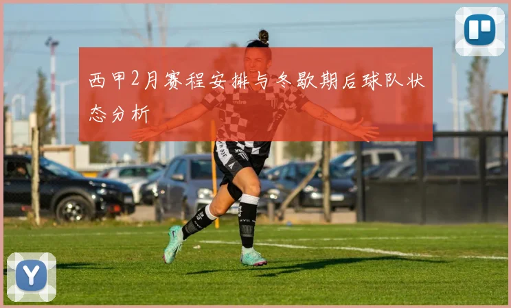 西甲2月赛程安排与冬歇期后球队状态分析
