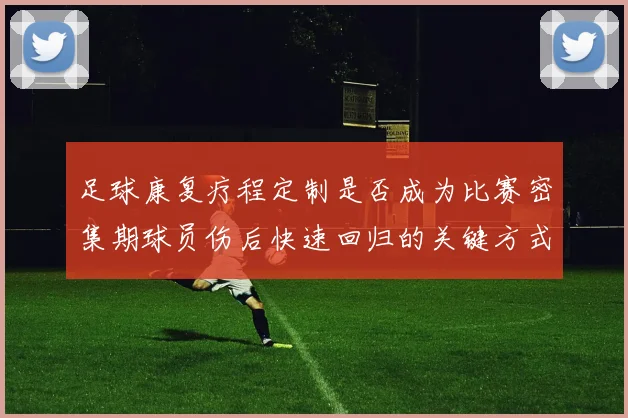 足球康复疗程定制是否成为比赛密集期球员伤后快速回归的关键方式