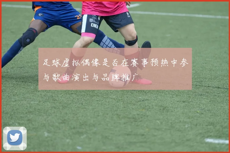足球虚拟偶像是否在赛事预热中参与歌曲演出与品牌推广