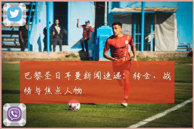 巴黎圣日耳曼新闻速递：转会、战绩与焦点人物