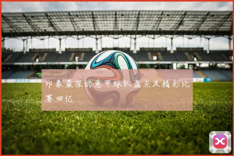 印象最深的意甲球队盘点及精彩比赛回忆