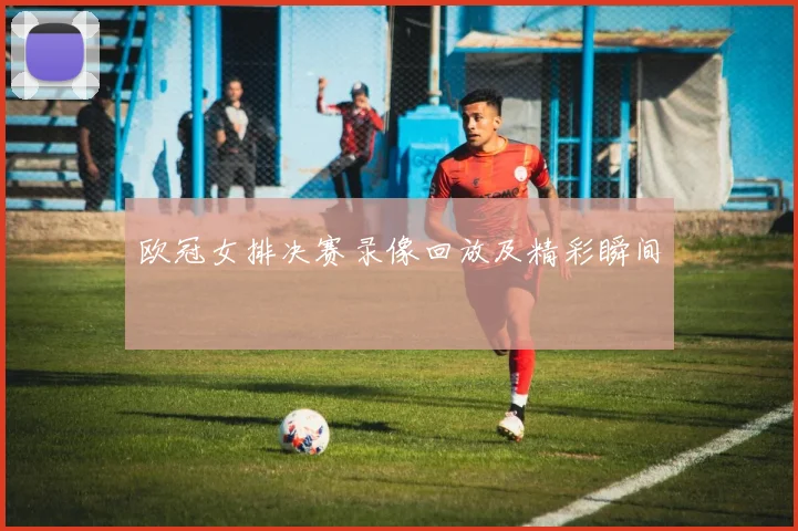 欧冠女排决赛录像回放及精彩瞬间