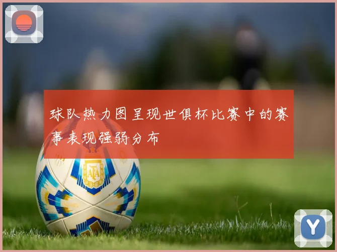 球队热力图呈现世俱杯比赛中的赛事表现强弱分布