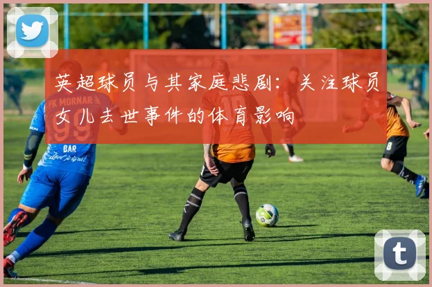 英超球员与其家庭悲剧：关注球员女儿去世事件的体育影响