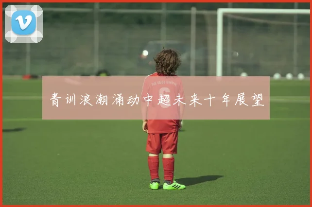 青训浪潮涌动中超未来十年展望