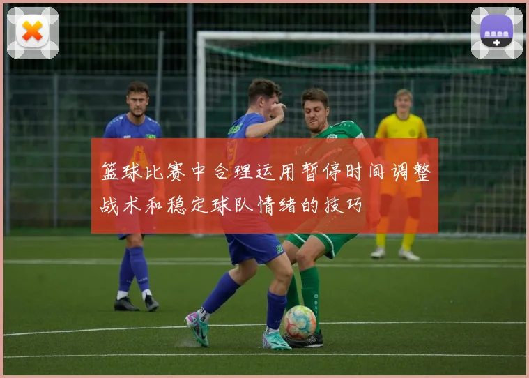 篮球比赛中合理运用暂停时间调整战术和稳定球队情绪的技巧